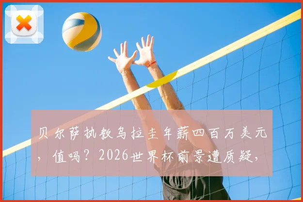 贝尔萨执教乌拉圭年薪四百万美元,值吗?2026世界杯前景遭质疑,乌拉圭媒体直言史上最大失败