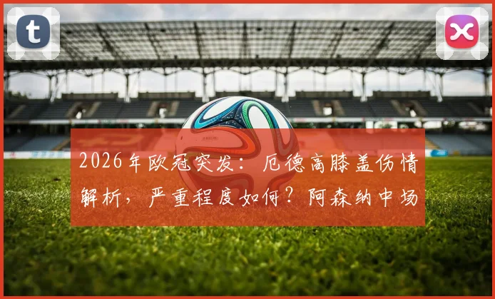 2026年欧冠突发:厄德高膝盖伤情解析,严重程度如何?阿森纳中场战术调整与替代者前瞻