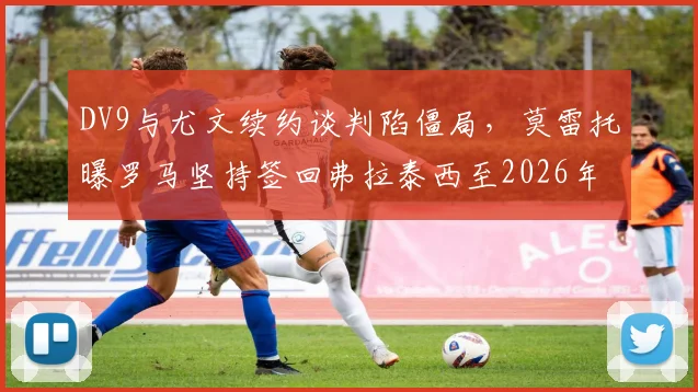 DV9与尤文续约谈判陷僵局,莫雷托曝罗马坚持签回弗拉泰西至2026年