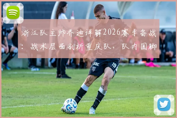 浙江队主帅乔迪详解2026赛季备战:战术层面剖析重庆队,队内国脚恢复进展成关键利好