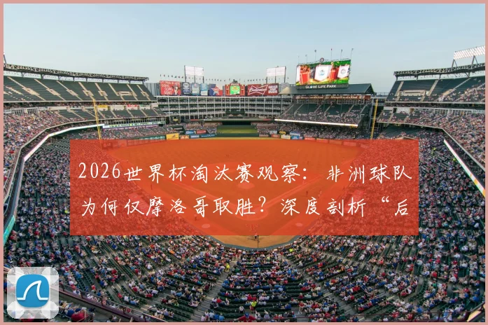 2026世界杯淘汰赛观察：非洲球队为何仅摩洛哥取胜？深度剖析“后劲不足”困境