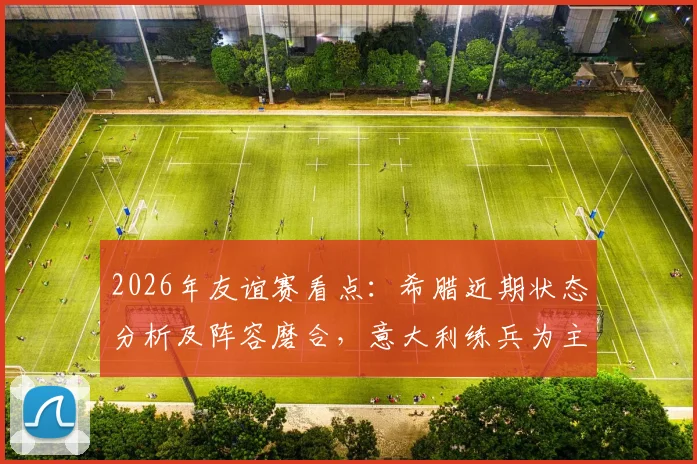 2026年友谊赛看点:希腊近期状态分析及阵容磨合,意大利练兵为主阵容预测