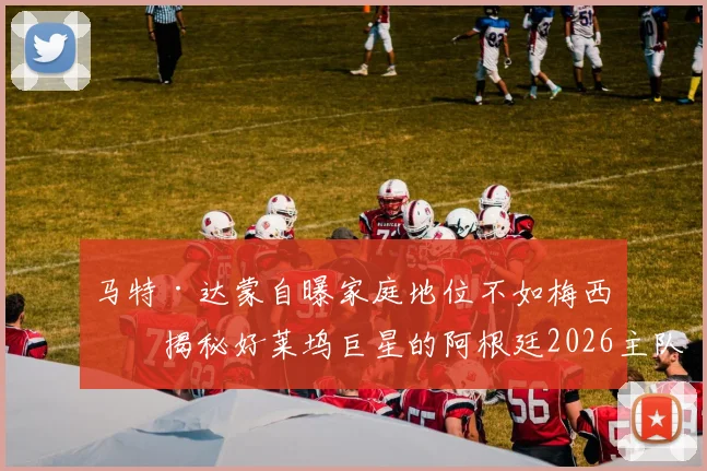 马特·达蒙自曝家庭地位不如梅西:揭秘好莱坞巨星的阿根廷2026主队情结,球迷父母必看