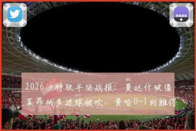 2026沙特联半场战报:曼达什破僵莱昂纳多进球被吹,费哈0-1利雅得新月,附最新积分榜及争议判罚解读