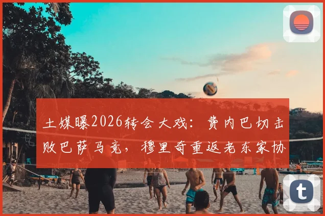 土媒曝2026转会大戏:费内巴切击败巴萨马竞,穆里奇重返老东家协议达成,转会细节全解析