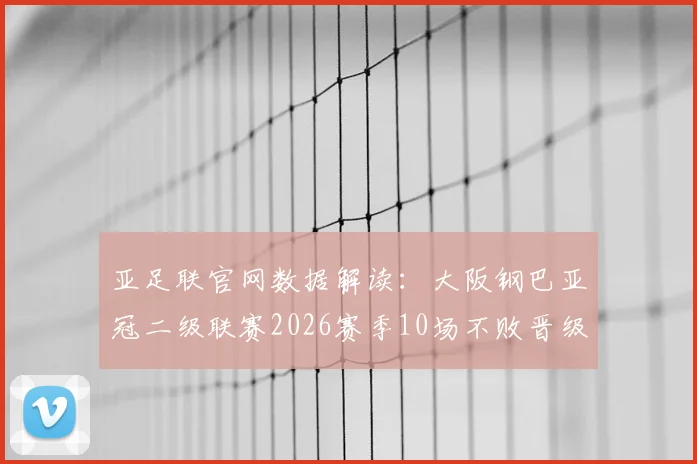 亚足联官网数据解读:大阪钢巴亚冠二级联赛2026赛季10场不败晋级之路,淘汰赛阶段抗压能力深度分析