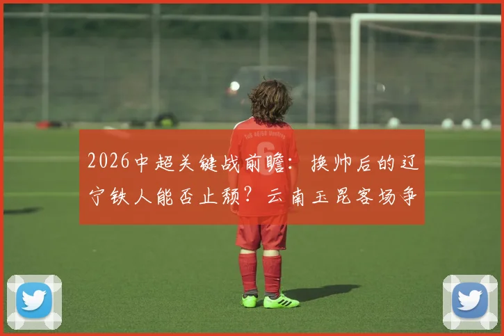 2026中超关键战前瞻：换帅后的辽宁铁人能否止颓？云南玉昆客场争分保前四解析