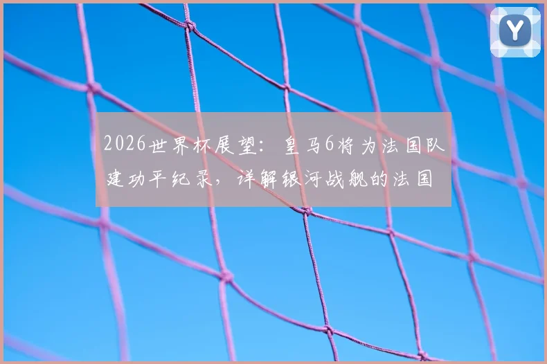 2026世界杯展望:皇马6将为法国队建功平纪录,详解银河战舰的法国力量与未来