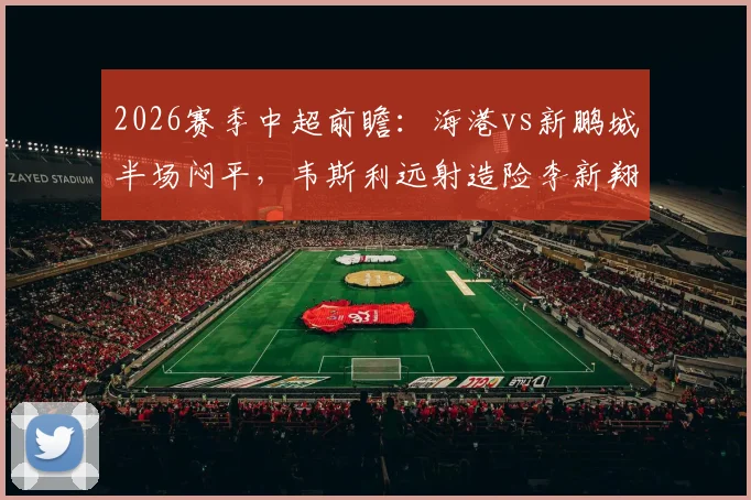 2026赛季中超前瞻:海港vs新鹏城半场闷平,韦斯利远射造险李新翔失良机成转折点