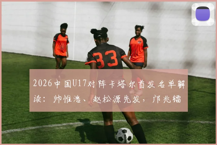 2026中国U17对阵卡塔尔首发名单解读：帅惟浩、赵松源先发，邝兆镭替补，亚预赛阵容深度与战术看点分析