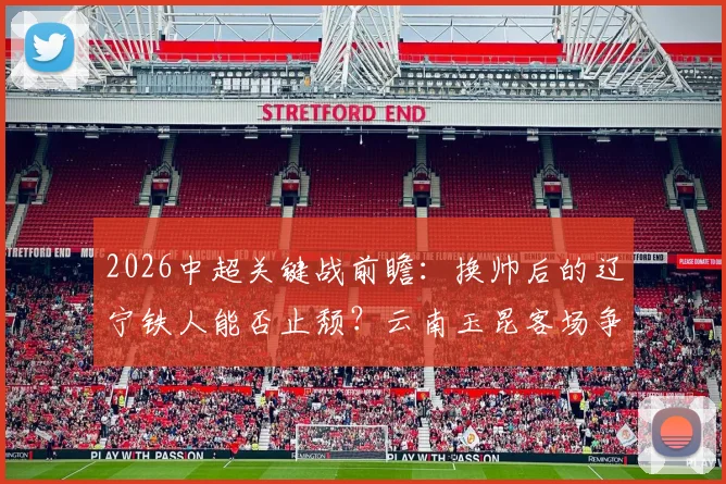 2026中超关键战前瞻:换帅后的辽宁铁人能否止颓?云南玉昆客场争分保前四解析
