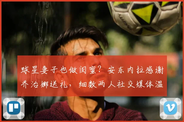 球星妻子也做闺蜜?安东内拉感谢乔治娜送礼,细数两人社交媒体温情互动瞬间