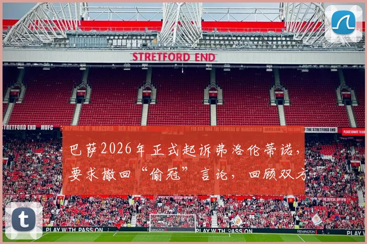 巴萨2026年正式起诉弗洛伦蒂诺,要求撤回“偷冠”言论,回顾双方历史纠纷与法律焦点