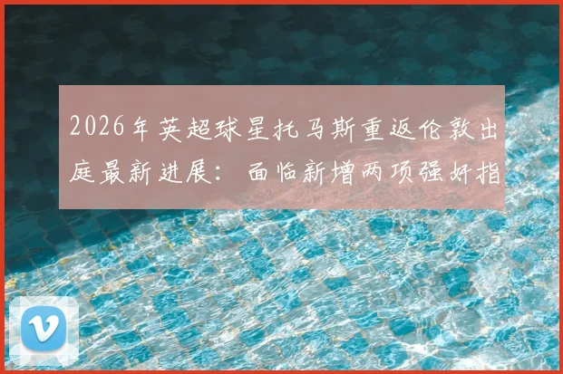 2026年英超球星托马斯重返伦敦出庭最新进展：面临新增两项强奸指控，案件详情与庭审过程深度追踪