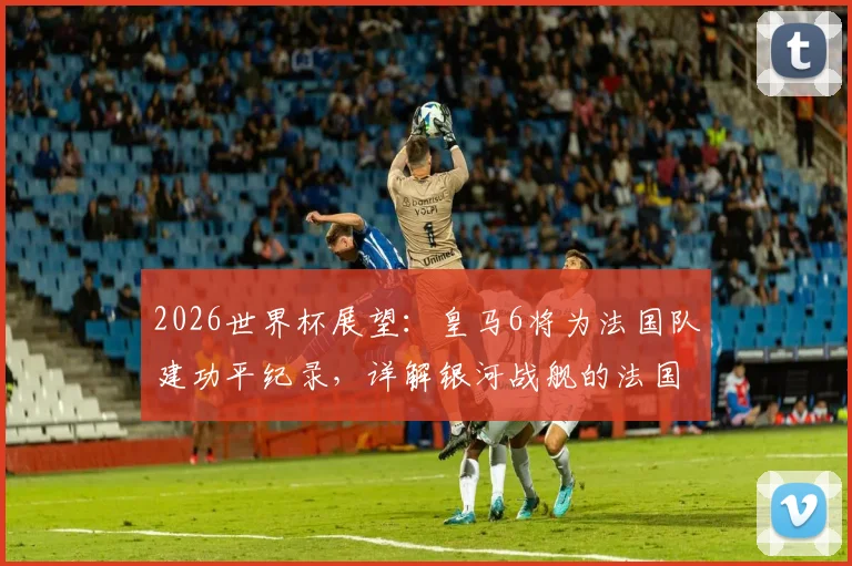 2026世界杯展望:皇马6将为法国队建功平纪录,详解银河战舰的法国力量与未来