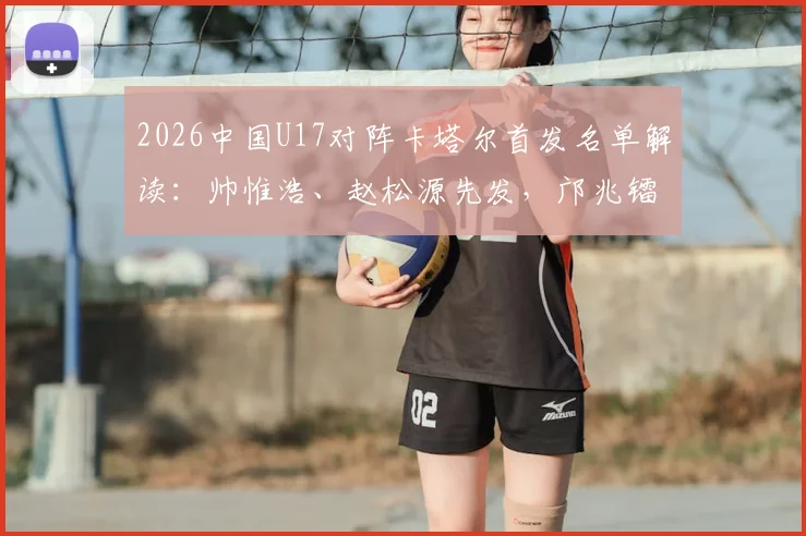 2026中国U17对阵卡塔尔首发名单解读:帅惟浩、赵松源先发,邝兆镭替补,亚预赛阵容深度与战术看点分析