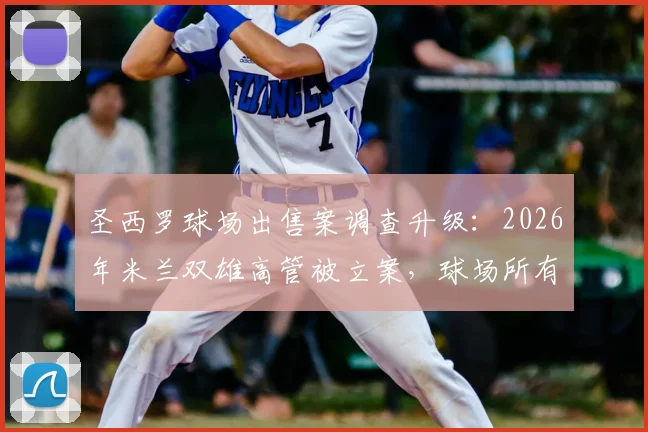 圣西罗球场出售案调查升级:2026年米兰双雄高管被立案,球场所有权何去何从