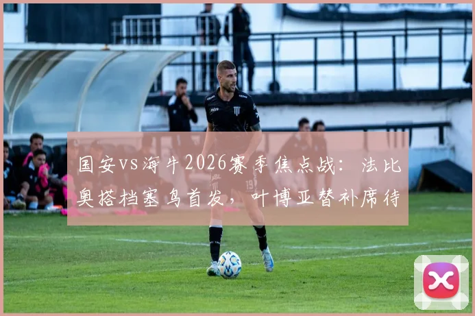 国安vs海牛2026赛季焦点战：法比奥搭档塞鸟首发，叶博亚替补席待命，解析三外援战术博弈