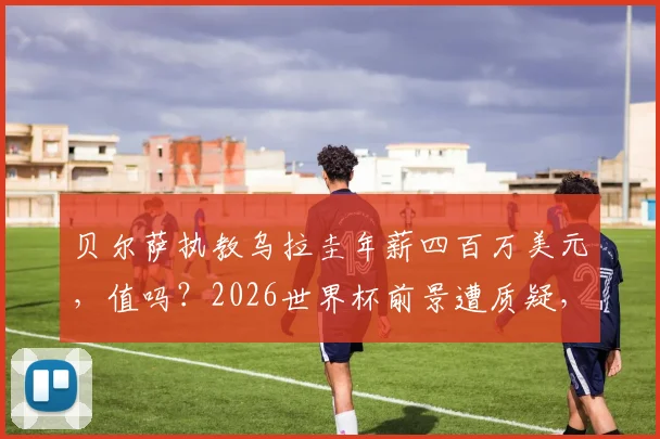 贝尔萨执教乌拉圭年薪四百万美元，值吗？2026世界杯前景遭质疑，乌拉圭媒体直言史上最大失败