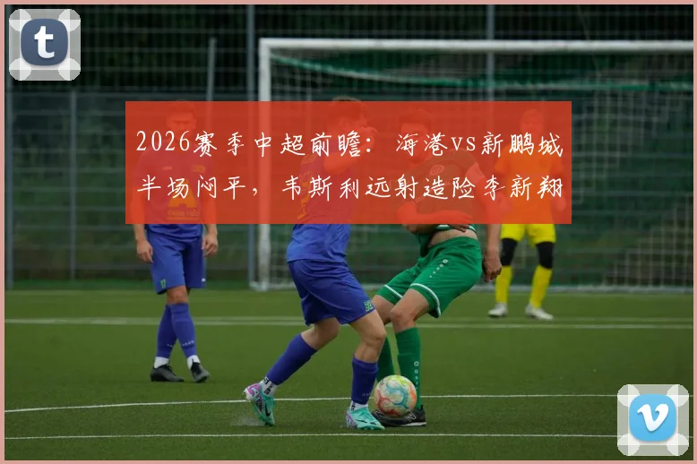 2026赛季中超前瞻：海港vs新鹏城半场闷平，韦斯利远射造险李新翔失良机成转折点