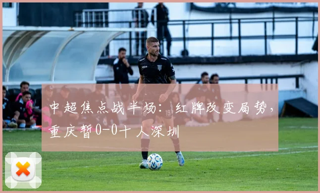 中超焦点战半场:红牌改变局势,重庆暂0-0十人深圳