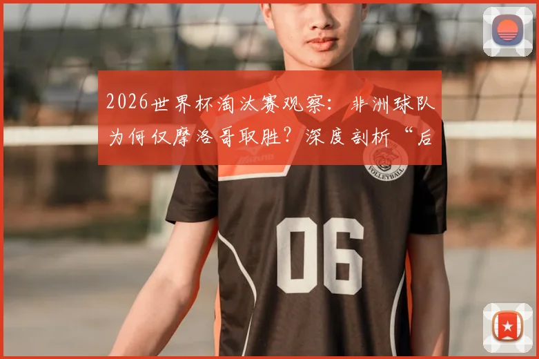2026世界杯淘汰赛观察:非洲球队为何仅摩洛哥取胜?深度剖析“后劲不足”困境