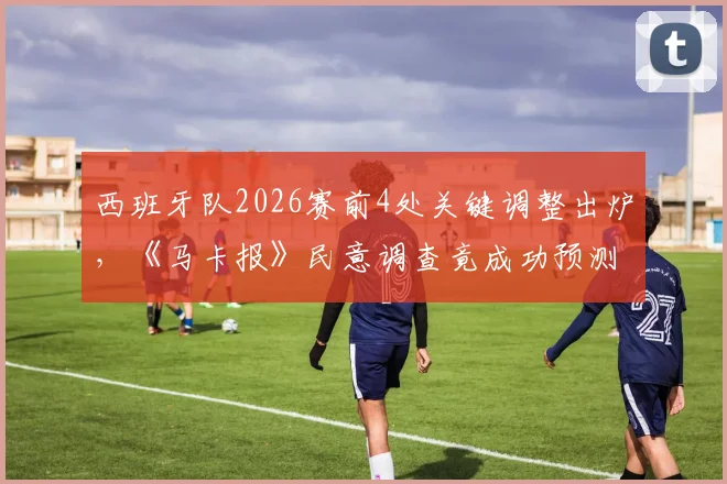西班牙队2026赛前4处关键调整出炉，《马卡报》民意调查竟成功预测其中2处，主教练是真听劝吗？