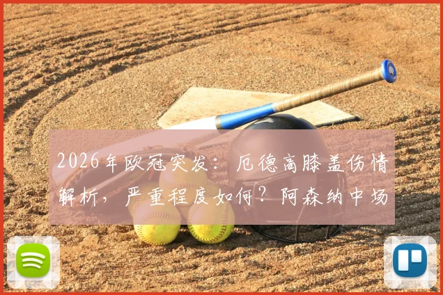 2026年欧冠突发：厄德高膝盖伤情解析，严重程度如何？阿森纳中场战术调整与替代者前瞻